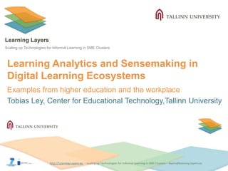 http://Learning-Layers-euhttp://Learning-Layers-eu
Learning Layers
Scaling up Technologies for Informal Learning in SME Clusters
Learning Analytics and Sensemaking in
Digital Learning Ecosystems
Examples from higher education and the workplace
Tobias Ley, Center for Educational Technology,Tallinn University
 