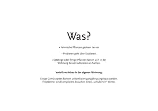 Was?
• heimische Pflanzen gedeien besser
• Probieren geht über Studieren.
• Setzlinge oder fertige Pflanzen lassen sich in der
Wohnung besser kultivieren als Samen.
Vorteil am Anbau in der eigenen Wohnung:
Einige Gemüsearten können unkomliziert ganzjährig angebaut werden.
Frostkeimer sind kompliziert, brauchen einen „simulierten“ Winter.
 