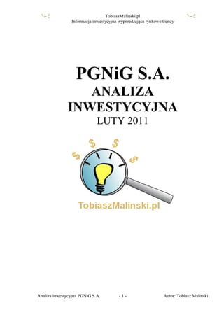 TobiaszMalinski.pl
                Informacja inwestycyjna wyprzedzająca rynkowe trendy




                  PGNiG S.A.
                 ANALIZA
              INWESTYCYJNA
                             LUTY 2011




Analiza inwestycyjna PGNiG S.A.         -1-                   Autor: Tobiasz Maliński
 
