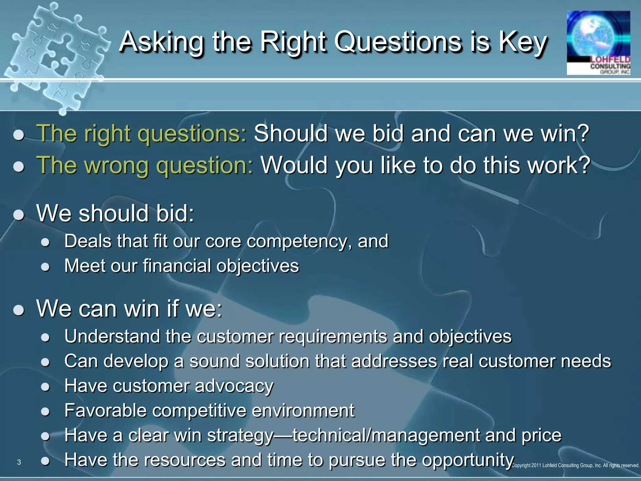 The right questions: Should we bid and can we win?The wrong question: Would you like to do this work?We should bid:Deals that fit our core competency, andMeet our financial objectivesWe can win if we:Understand the customer requirements and objectivesCan develop a sound solution that addresses real customer needsHave customer advocacyFavorable competitive environmentHave a clear win strategy—technical/management and priceHave the resources and time to pursue the opportunityAsking the Right Questions is Key3