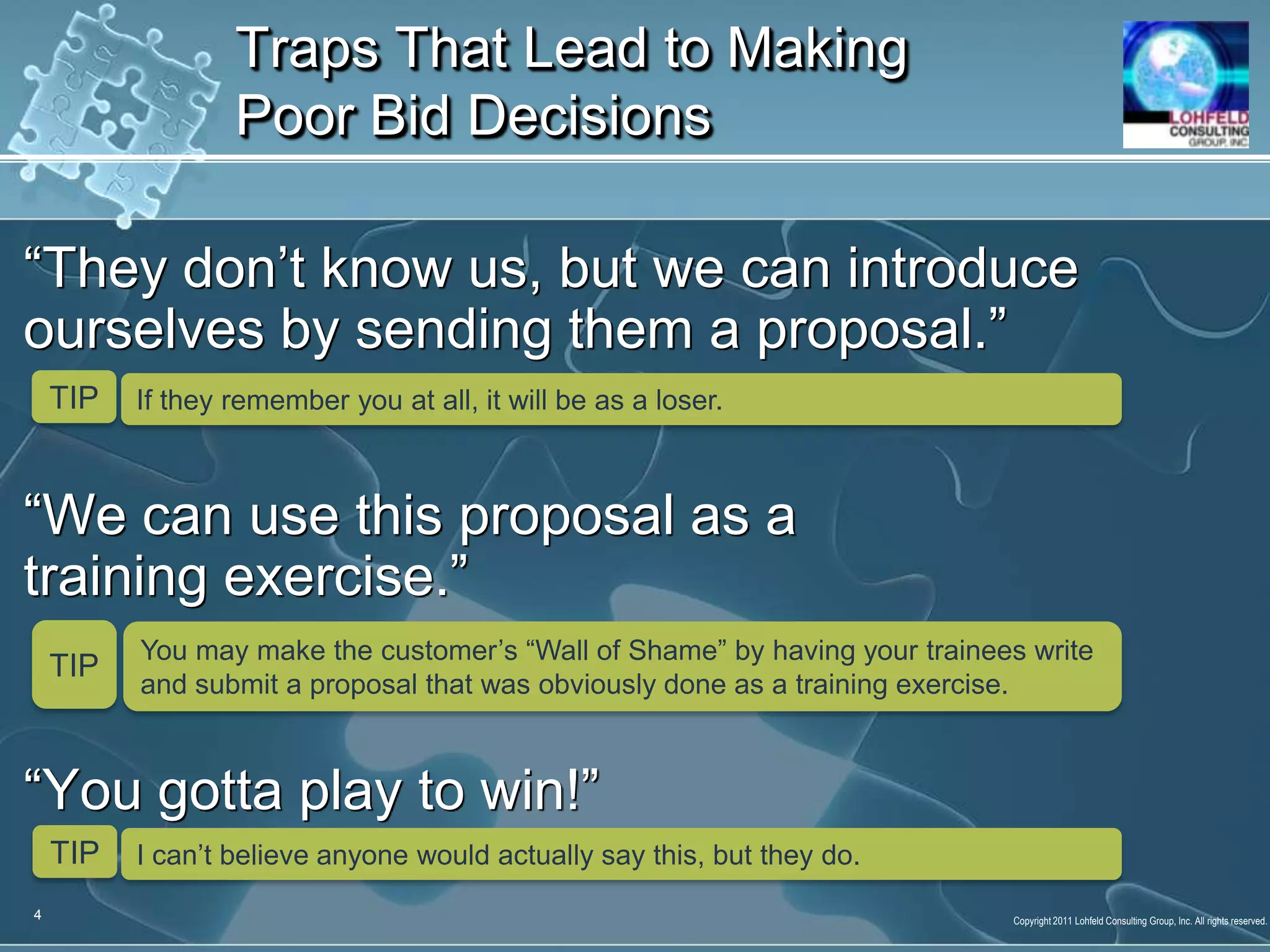 “They don’t know us, but we can introduce ourselves by sending them a proposal.”“We can use this proposal as a training exercise.”“You gotta play to win!” Traps That Lead to Making Poor Bid DecisionsTIPIf they remember you at all, it will be as a loser.TIPYou may make the customer’s “Wall of Shame” by having your trainees write and submit a proposal that was obviously done as a training exercise.TIPI can’t believe anyone would actually say this, but they do.4