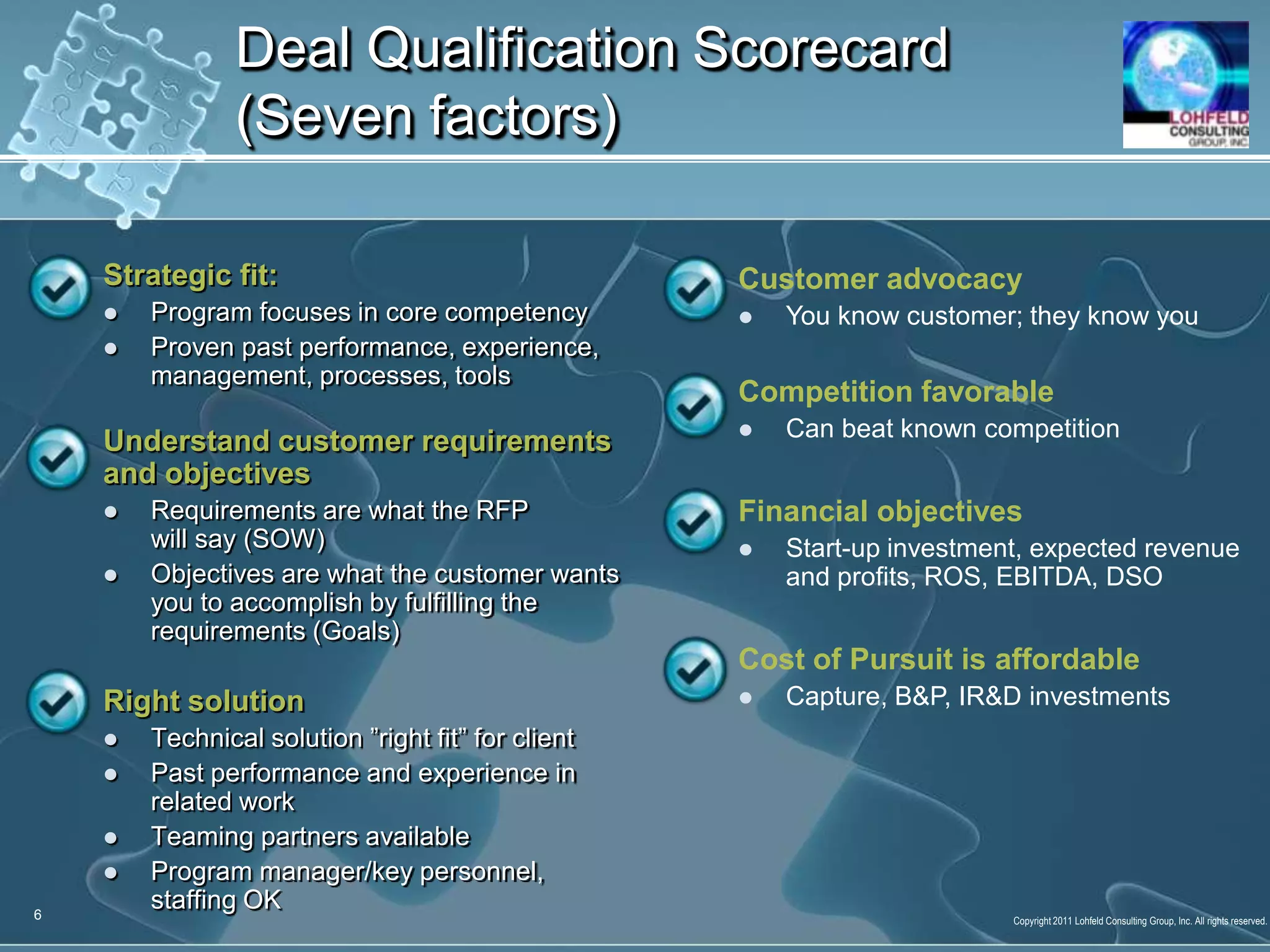 Strategic fit: Program focuses in core competencyProven past performance, experience, management, processes, toolsUnderstand customer requirements and objectivesRequirements are what the RFP will say (SOW)Objectives are what the customer wants you to accomplish by fulfilling the requirements (Goals)Right solutionTechnical solution ”right fit” for clientPast performance and experience in related workTeaming partners availableProgram manager/key personnel, staffing OKDeal Qualification Scorecard (Seven factors)6Customer advocacyYou know customer; they know youCompetition favorableCan beat known competitionFinancial objectivesStart-up investment, expected revenue and profits, ROS, EBITDA, DSOCost of Pursuit is affordableCapture, B&P, IR&D investmentsDeal QualificationScorecard7Color code: Blue(excellent), Green(good, but could be better),  Yellow(poor and needs much work), and Red(we don’t know how to begin)