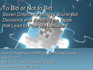 To Bid or Not to Bid: Seven Criteria for Making Sound Bid Decisions and Avoiding the Traps that Lead to Poor Bid Decisions Webinar Presented to APMP Greater Midwest Chapter April 20, 2011 Bob Lohfeld, Lohfeld Consulting Group www.lohfeldconsulting.com 