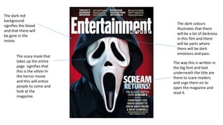The scary mask that 
takes up the entire 
page signifies that 
this is the villain In 
the horror movie 
and this will entice 
people to come and 
look at the 
magazine. 
The way this is written in 
the big font and text 
underneath the title are 
there to scare readers 
and urge them on to 
open the magazine and 
read it. 
The dark red 
background 
signifies the blood 
and that there will 
be gore in the 
movie. 
The dark colours 
illustrates that there 
will be a lot of darkness 
in this film and there 
will be parts where 
there will be dark 
emotions and pain. 
 