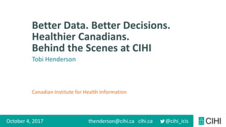 Canadian Institute for Health Information
cihi.ca @cihi_icis
Better Data. Better Decisions.
Healthier Canadians.
Behind the Scenes at CIHI
October 4, 2017 thenderson@cihi.ca
Tobi Henderson
 
