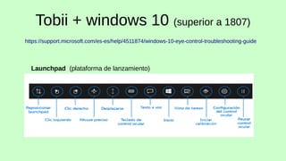 Tobii + windows 10 (superior a 1807)
https://support.microsoft.com/es-es/help/4511874/windows-10-eye-control-troubleshooti...
