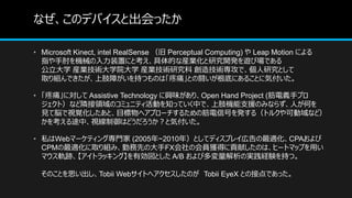 ʤΥǥХȳä
? Microsoft Kinect, intel RealSense  Perceptual Computing)  Leap Motion ˤ
ָCеװäˤȿĤʮbIо_k[ӈǤ
ѧ bIgѧԺѧ bIgо 켼gǡоȤ
ȡMǤ֫Ϥ֤ĤΤϡʹȤLפˤ뤳Ȥ˚ݸ
? ʹˌ Assistive Technology dζꡢOpen Hand Project (x֥ץ
ȣʤOIΥߥ˥ƥӤ֪äƤФǡ֫C֧ԮΤߤʤ餺ˤΤ
Ҋ×ҕҙȡĿإץ`뤿νźŤk루ȥ륯Ʉʤɣ
򿼤;СҕϤɤȚݸ
? ˽Webީ`ƥ󥰌T (2005~2010꣩Ȥƥǥץ쥤ڸmCPA
CPMmȡMߡڄȤδFXλT@äؕפΤϡҩ`ȥޥåפä
ޥ܉Eȥå󥰡ЄȤ A/B ӶΌgUY֤ġ
ΤȤ˼Tobii WebȤإΤ Tobii EyeX ȤνӵǤä
 
