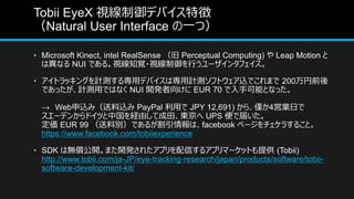 Tobii EyeX ҕǥХ؏
Natural User Interface һģ
? Microsoft Kinect, intel RealSense  Perceptual Computing)  Leap Motion 
Ϯʤ NUI Ǥ롣ҕ֪ҙ?ҕФ`󥿥ե
? ȥå󥰤Ӌy댟åǥХόӋyեȥzǤޤ 200ǰ
ǤäӋyäǤϤʤ NUI _k򤱤 EUR 70 ֿܤȤʤä
 Webzߣz PayPal ä JPY 12,691) 顢H4ӘIդ
`ǥ󤫤ɥĤйUɤƳ| UPS ǽ줤
 EUR 99 τeǤ뤬ϡfacebook ک`餹뤳ȡ
https://www.facebook.com/tobiiexperience
? SDK ϟo_ޤ_k줿ץŤ륢ץީ`åȤṩ (Tobii)
http://www.tobii.com/ja-JP/eye-tracking-research/japan/products/software/tobii-
software-development-kit/
 