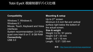 Tobii EyeX ҕǥХ˘
Compatibility Mounting & setup
Windows 7, Windows 8,
Windows 8.1
Mouse, Touch, Keyboard and Voice
interfaces
System recommendation: 2.4 GHz
quad core Intel i5 or i7. 8 GB RAM
Connectivity
USB 3.0
Up to 27 screen
Minimum 0.5 inch flat and vertical
surface right below the bottom of
the actual screen.
Size & weight
Weight: 0.2 lb / 91 grams
Height: 0.8 / 20 mm
Width: 0.6 / 15 mm
Length: 12.5 / 320 mm
գhttp://www.tobii.com/en/eye-experience/
 