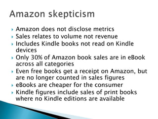 Amazon does not disclose metricsSales relates to volume not revenueIncludes Kindle books not read on Kindle devicesOnly 30% of Amazon book sales are in eBook across all categoriesEven free books get a receipt on Amazon, but are no longer counted in sales figureseBooks are cheaper for the consumerKindle figures include sales of print books where no Kindle editions are availableAmazon skepticism