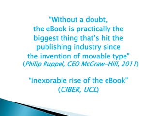 “Without a doubt, the eBook is practically the biggest thing that’s hit the publishing industry since the invention of movable type”(Philip Ruppel, CEO McGraw-Hill, 2011)“inexorable rise of the eBook”(CIBER, UCL)