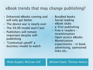 eBook trends that may change publishing?Bundled booksSocial readingeBook clubse-first publishingFree e-readers – incentivisation Open access eBooksMonetization experiments – in book advertising, sponsored links etc.Enhanced eBooks coming and will only get betterThe device war is nearly overThe $9.99 model won’t lastPublishers will remain important despite self-publishing“Contextual upsell” a business model to watchPhilip Ruppel, McGraw-HillMichael Hyatt, Thomas Nelson