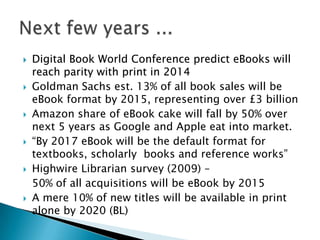 Digital Book World Conference predict eBooks will reach parity with print in 2014Goldman Sachs est. 13% of all book sales will be eBook format by 2015, representing over £3 billionAmazon share of eBook cake will fall by 50% over next 5 years as Google and Apple eat into market.   “By 2017 eBook will be the default format for textbooks, scholarly  books and reference works” Highwire Librarian survey (2009) – 	50% of all acquisitions will be eBook by 2015A mere 10% of new titles will be available in print alone by 2020 (BL) Next few years ...