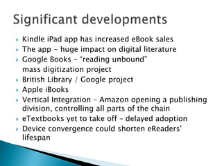 Kindle iPad app has increased eBook sales The app - huge impact on digital literature Google Books – “reading unbound” 	mass digitization projectBritish Library / Google projectApple iBooksVertical Integration – Amazon opening a publishing division, controlling all parts of the chaineTextbooks yet to take off – delayed adoptionDevice convergence could shorten eReaders' lifespanSignificant developments