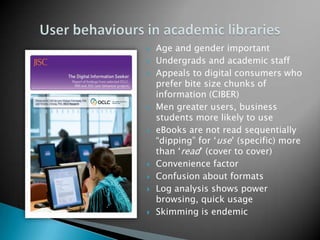 Age and gender importantUndergrads and academic staff Appeals to digital consumers who prefer bite size chunks of information (CIBER)Men greater users, business students more likely to use eBooks are not read sequentially “dipping” for ‘use’ (specific) more than ‘read’ (cover to cover)Convenience factorConfusion about formatsLog analysis shows power browsing, quick usageSkimming is endemicUser behaviours in academic libraries
