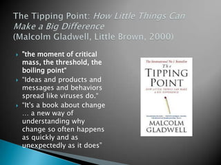 The Tipping Point: How Little Things Can Make a Big Difference (Malcolm Gladwell, Little Brown, 2000)"the moment of critical mass, the threshold, the boiling point““Ideas and products and messages and behaviors spread like viruses do.““It's a book about change … a new way of understanding why change so often happens as quickly and as unexpectedly as it does”
