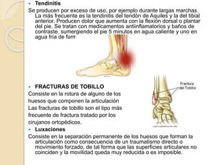  Tendinitis
Se producen por exceso de uso, por ejemplo durante largas marchas.
La más frecuente es la tendinitis del tendón de Aquiles y la del tibial
anterior. Producen dolor que aumenta con la flexión dorsal o plantar
del pie. Se tratan con medicamentos antiinflamatorios y baños de
contraste, sumergiendo el pie 5 minutos en agua caliente y uno en
agua fría de forma repetida.
FRACTURAS DE TOBILLO
Consiste en la rotura de alguno de los
huesos que componen la articulación
Las fracturas de tobillo son el tipo más
frecuente de fractura tratado por los
cirujanos ortopédicos.
Luxaciones
Consiste en la separación permanente de los huesos que forman la
articulación como consecuencia de un traumatismo directo o
movimiento forzado, de tal forma que las superficies articulares no
coinciden y la movilidad queda muy reducida o es imposible.