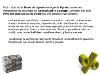 Tobin reformula la  Teoría de la preferencia por la liquidez  de Keynes, incorporando los supuestos de  incertidumbre y riesgo . Considera que en la  demanda especulativa de dinero  hay dos aspectos cuestionables: La idea de que un individuo mantiene su cartera o portafolio totalmente en dinero o totalmente en bonos, dependiendo de la relación entre tasa de interés de mercado y la tasa de interés esperada, pues el individuo distribuye su riqueza parte en dinero y parte en bonos. Tobin propone desarrollar un modelo en el cual  el individuo mantiene dinero y bonos a la vez . La dificultad de comprender por qué lo individuos tienen diferentes opiniones respecto a lo que será la tasa de interés esperada. 