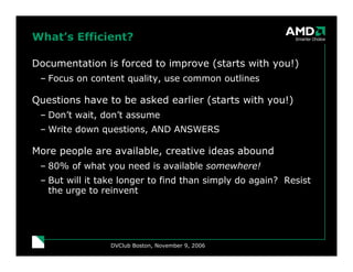 What’s Efficient?

Documentation is forced to improve (starts with you!)
 – Focus on content quality, use common outlines

Questions have to be asked earlier (starts with you!)
 – Don’t wait, don’t assume
 – Write down questions, AND ANSWERS

More people are available, creative ideas abound
 – 80% of what you need is available somewhere!
 – But will it take longer to find than simply do again? Resist
   the urge to reinvent




                 DVClub Boston, November 9, 2006
 