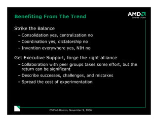 Benefiting From The Trend

Strike the Balance
 – Consolidation yes, centralization no
 – Coordination yes, dictatorship no
 – Invention everywhere yes, NIH no

Get Executive Support, forge the right alliance
 – Collaboration with peer groups takes some effort, but the
   return can be significant
 – Describe successes, challenges, and mistakes
 – Spread the cost of experimentation




                 DVClub Boston, November 9, 2006
 