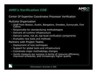 DVClub Boston, November 9, 2006
AMD’s Verification COE
Center Of Expertise Coordinates Processor Verification
Multisite Organization
– Staff from Boston, Austin, Bangalore, Dresden, Sunnyvale, Fort
Collins
– Responsible for standardizing methodologies
– Delivers all runtime infrastructure
– Delivers some, not all, top level verification components
– Evaluates new tools and methods
Partners with Project Teams
– Deployment of new techniques
– Support for global tools and infrastructure
– Coordinate major methodology changes
– Jointly measure our success in terms of resource efficiency,
improved schedules, and increasingly higher quality
 