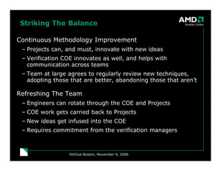 DVClub Boston, November 9, 2006
Striking The Balance
Continuous Methodology Improvement
– Projects can, and must, innovate with new ideas
– Verification COE innovates as well, and helps with
communication across teams
– Team at large agrees to regularly review new techniques,
adopting those that are better, abandoning those that aren’t
Refreshing The Team
– Engineers can rotate through the COE and Projects
– COE work gets carried back to Projects
– New ideas get infused into the COE
– Requires commitment from the verification managers
 