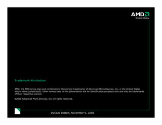 DVClub Boston, November 9, 2006
Trademark Attribution
AMD, the AMD Arrow logo and combinations thereof are trademarks of Advanced Micro Devices, Inc. in the United States
and/or other jurisdictions. Other names used in this presentation are for identification purposes only and may be trademarks
of their respective owners.
©2006 Advanced Micro Devices, Inc. All rights reserved.
 