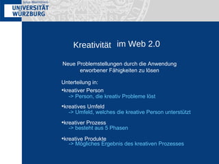 Kreativität im Web 2.0 Neue Problemstellungen durch die Anwendung erworbener Fähigkeiten zu lösen Unterteilung in: kreativer Person kreatives Umfeld kreativer Prozess kreative Produkte -> Person, die kreativ Probleme löst  -> Umfeld, welches die kreative Person unterstützt -> besteht aus 5 Phasen -> Mögliches Ergebnis des kreativen Prozesses 