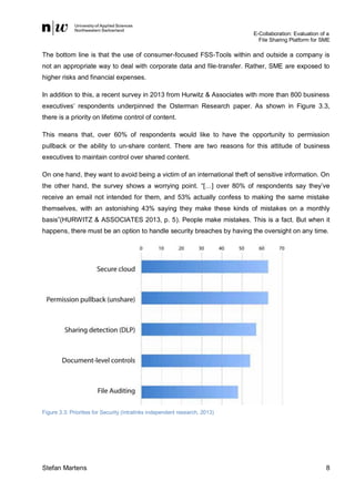 E-Collaboration: Evaluation of a
File Sharing Platform for SME

The bottom line is that the use of consumer-focused FSS-Tools within and outside a company is
not an appropriate way to deal with corporate data and file-transfer. Rather, SME are exposed to
higher risks and financial expenses.
In addition to this, a recent survey in 2013 from Hurwitz & Associates with more than 800 business
executives’ respondents underpinned the Osterman Research paper. As shown in Figure 3.3,
there is a priority on lifetime control of content.
This means that, over 60% of respondents would like to have the opportunity to permission
pullback or the ability to un-share content. There are two reasons for this attitude of business
executives to maintain control over shared content.
On one hand, they want to avoid being a victim of an international theft of sensitive information. On
the other hand, the survey shows a worrying point. “[…] over 80% of respondents say they’ve
receive an email not intended for them, and 53% actually confess to making the same mistake
themselves, with an astonishing 43% saying they make these kinds of mistakes on a monthly
basis”(HURWITZ & ASSOCIATES 2013, p. 5). People make mistakes. This is a fact. But when it
happens, there must be an option to handle security breaches by having the oversight on any time.

Figure 3.3: Priorities for Security (Intralinks independent research, 2013)

Stefan Martens

8

 