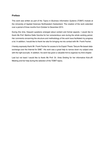 Preface
This work was written as part of the Topics in Business Information Systems (TOBIT) module at
the University of Applied Sciences Northwestern Switzerland. The creation of the work extended
over a period of three months from October to December 2013.
During this time, frequent questions emerged about content and formal aspects. I would like to
thank Ms Prof. Martina Dalla Vecchia for her conscientious care during the whole working period.
Her comments concerning the structure and methodology of the work have facilitated my progress
a lot. In addition, I would like to thank her also for bringing me into contact with Mr. Frank Fischer.
I hereby expressly thank Mr. Frank Fischer for access to his Expert Thesis “Secure file-based dataexchange over the Internet for SME”. His work was a great help to narrow down my subject area
with the right accruals. In addition, his work has given a valuable hint to organize my third chapter.
Last but not least I would like to thank Ms Prof. Dr. Anke Dreiling for her informative Kick-offMeeting and her help during the selection of the TOBIT topics.

 