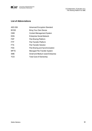 E-Collaboration: Evaluation of a
File Sharing Platform for SME

List of Abbreviations
AES 256

Advanced Encryption Standard

BYOD

Bring Your Own Device

CMS

Content Management System

ESN

Enterprise Social-Network

FSP

File-Sharing Platform

FTP

File-Transfer Platform

FTS

File-Transfer Solution

FSS

File-Sharing and Synchronization

MFTS

Managed File-Transfer System

SME

Small and Medium sized Enterprise

TCO

Total Cost of Ownership

Stefan Martens

III

 
