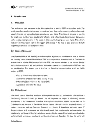 E-Collaboration: Evaluation of a
File Sharing Platform for SME

1

Introduction

1.1 Motivation
Fast and secure data exchange in the Information-Age is also for SME an important topic. The
employees of companies have a need for quick and easy data exchange during collaborative work.
Usually, they do not worry about data security and user rights. Their focus is on ease of use. So
the employees find their own solutions for effective and efficient data transmission. Companies
suffer hereby major problems in the areas of data security, logging and user rights. The author’s
motivation in the present work is to support SME needs in the field of data exchange to fulfil
corporate governance and compliance rules.

1.2 Goals of the paper
This paper focuses on the meaning of file-sharing with regard to E-Collaboration in SME. It outlines
the currently state-of-the-art file-sharing in SME and the problems associated with it. This leads to
an overview of existing File-Sharing-Platforms (FSP) and similar solutions in the market. Finally,
elaborated requirements will lead within an evaluation process to a guideline which SME can use
for consideration. The paper’s goal is to show out following important points which are highly
serious for SME:


Risks of current state file-transfer for SME



Alternatives for collaborative data-sharing in SME



Different needs in relation to the size of SME



Approach to encounter this issue

1.3 Methodology
The author uses a deductive approach, starting from the task “E-Collaboration: Evaluation of a
File-Sharing Platform for SME” (cf. Figure 1.1). He integrates the subject of file-sharing into the
environment of E-Collaboration. Therefore it is important to give an insight into the topic of ECollaboration and the role of file-transfer in this context. He will look into empirical surveys of
various companies such as Osterman Research Inc., Hurwitz & Associates and many more. IT
decision-makers and -managers are interviewed about their requirements and approaches in
collaborative working and file-sharing in these studies. On the basis of this broad current data the
author will pick up relevant results and add them into his work. Based on this data the author will
Stefan Martens

1

 