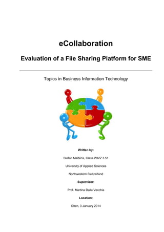 eCollaboration
Evaluation of a File Sharing Platform for SME

Topics in Business Information Technology

Written by:
Stefan Martens, Class WIVZ 3.51
University of Applied Sciences
Northwestern Switzerland
Supervisor:
Prof. Martina Dalla Vecchia
Location:
Olten, 3 January 2014

 
