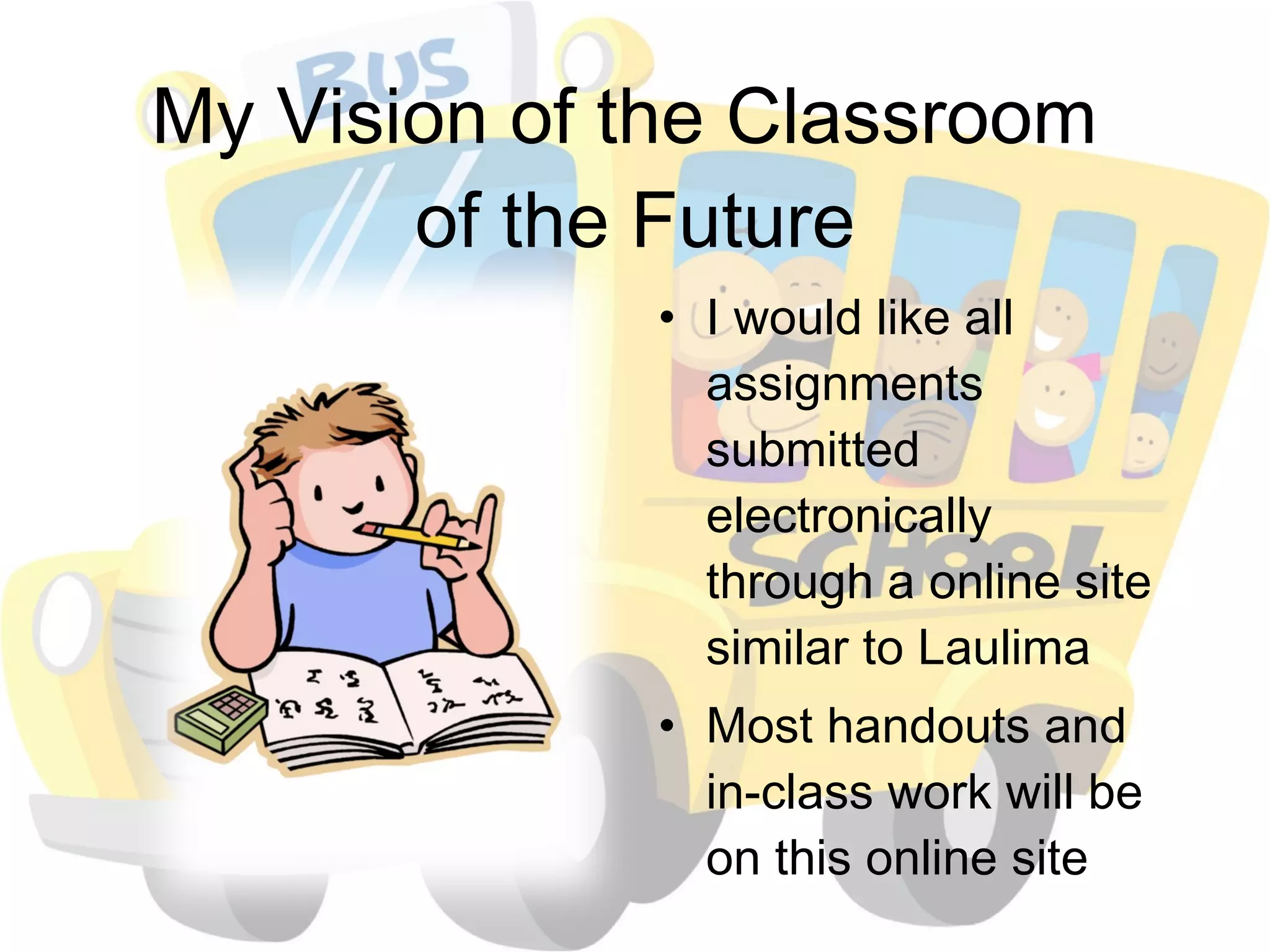 My Vision of the Classroom  of the Future I would like all assignments submitted electronically through a online site similar to Laulima Most handouts and in-class work will be on this online site  