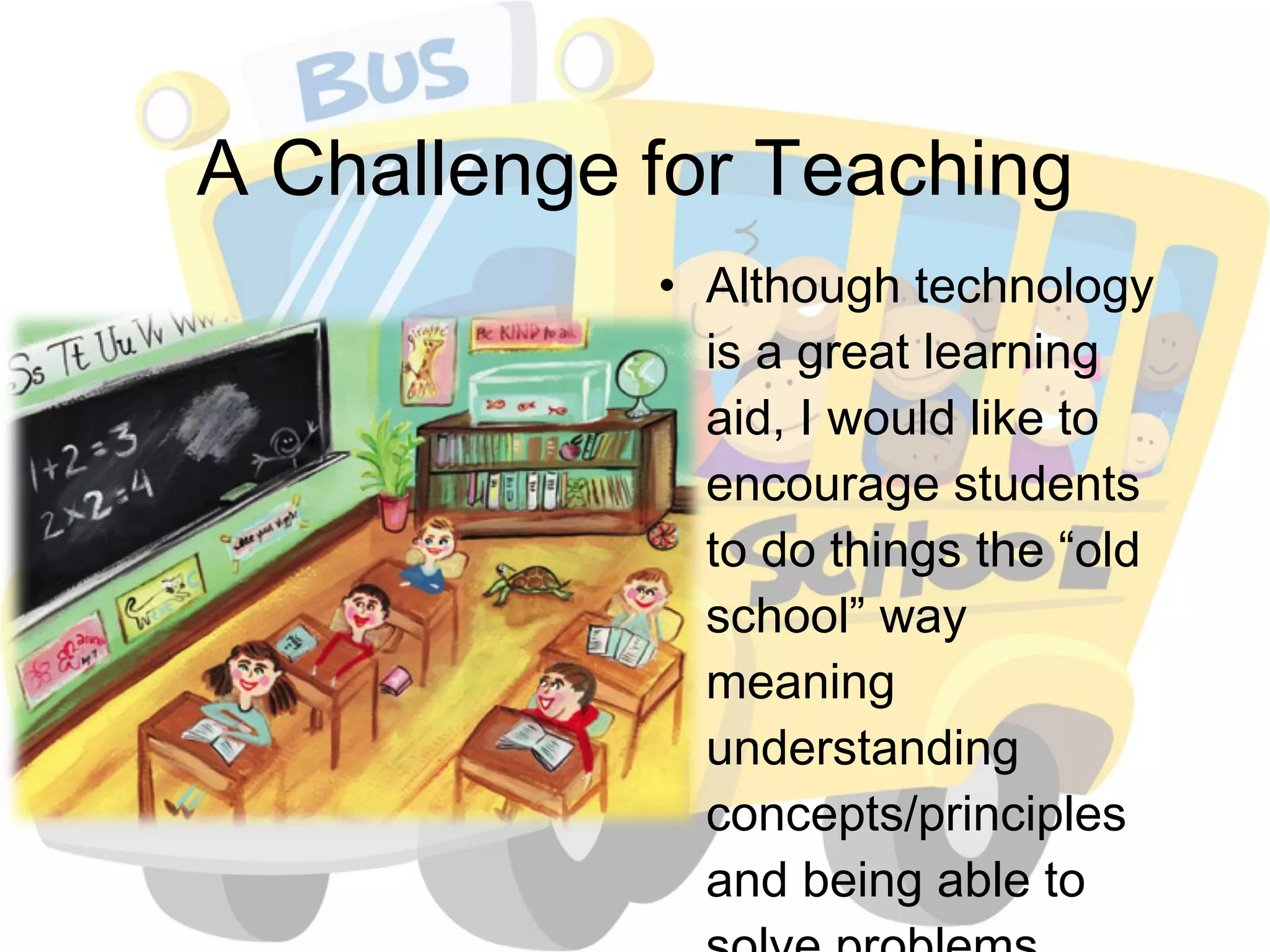 A Challenge for Teaching Although technology is a great learning aid, I would like to encourage students to do things the “old school” way meaning understanding concepts/principles and being able to solve problems without easily getting answers off of the internet 