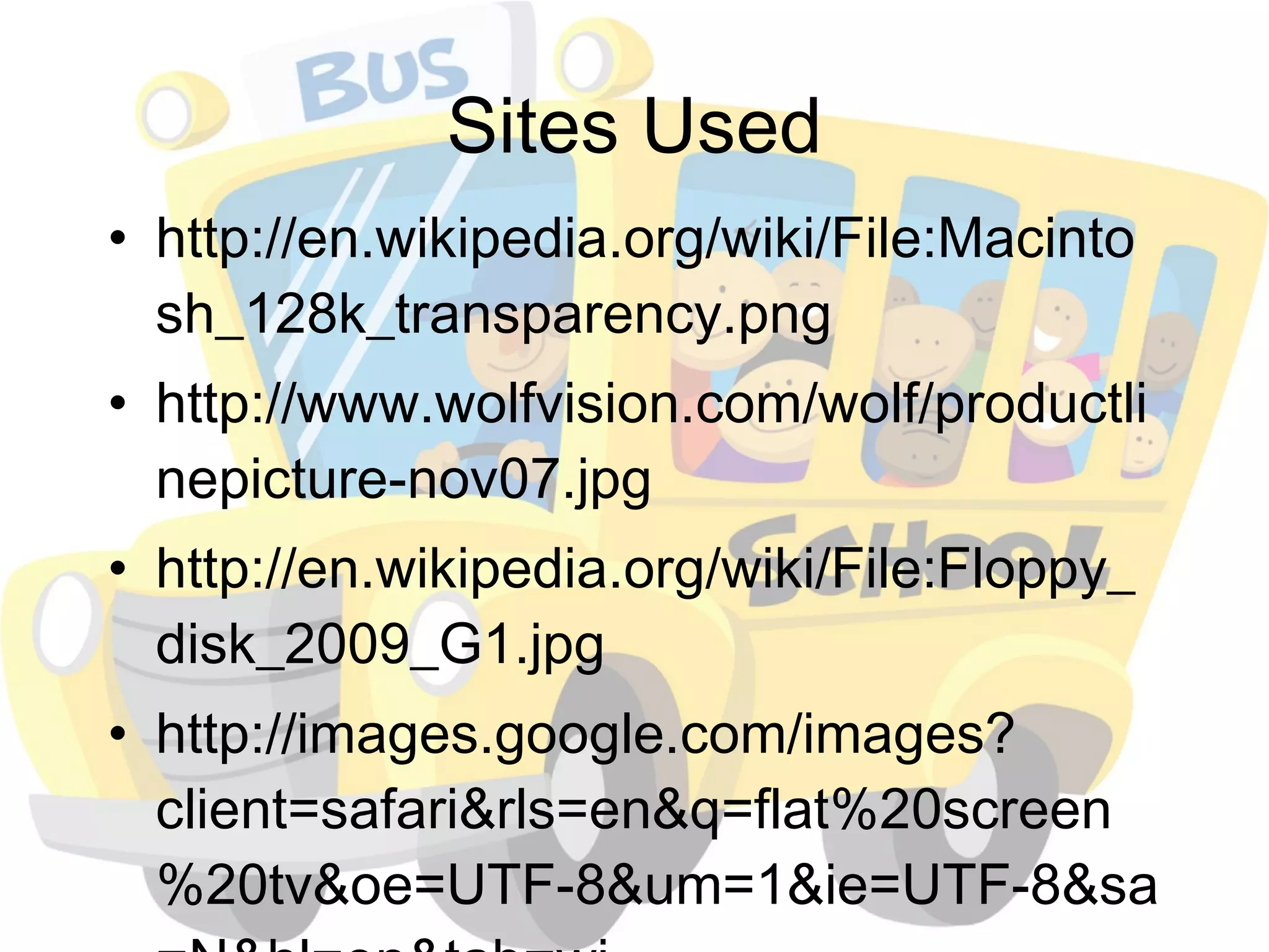 Sites Used http://en.wikipedia.org/wiki/File:Macintosh_128k_transparency.png http://www.wolfvision.com/wolf/productlinepicture-nov07.jpg http://en.wikipedia.org/wiki/File:Floppy_disk_2009_G1.jpg http://images.google.com/images?client=safari&rls=en&q=flat%20screen%20tv&oe=UTF-8&um=1&ie=UTF-8&sa=N&hl=en&tab=wi 