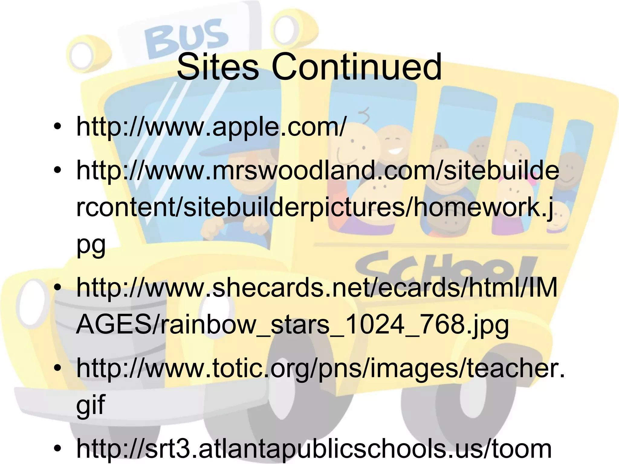 Sites Continued http://www.apple.com/ http://www.mrswoodland.com/sitebuildercontent/sitebuilderpictures/homework.jpg http://www.shecards.net/ecards/html/IMAGES/rainbow_stars_1024_768.jpg http://www.totic.org/pns/images/teacher.gif http://srt3.atlantapublicschools.us/toomer/lib/toomer/kidbiz_logo.jpg 