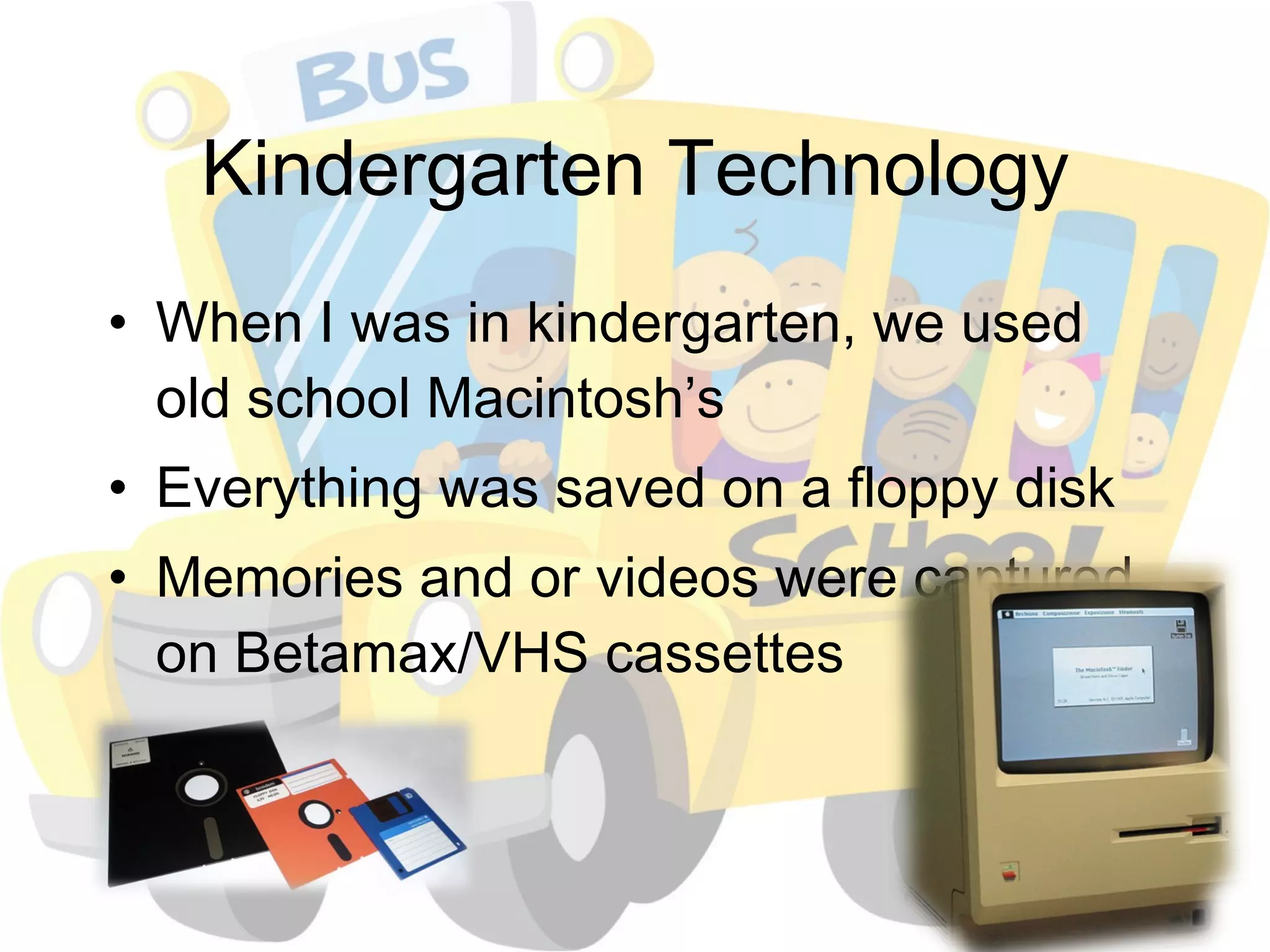 Kindergarten Technology When I was in kindergarten, we used old school Macintosh’s Everything was saved on a floppy disk Memories and or videos were captured on Betamax/VHS cassettes 