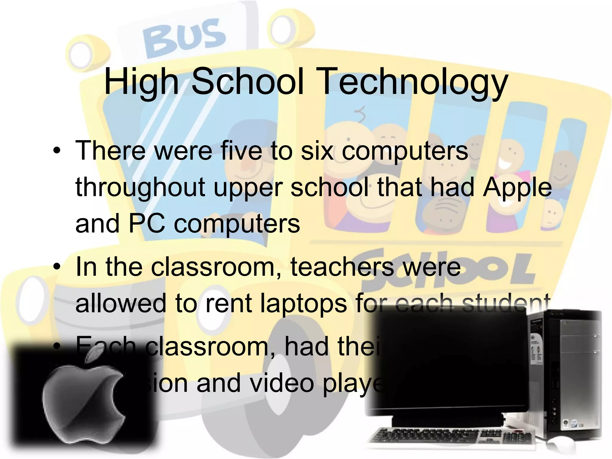 High School Technology There were five to six computers throughout upper school that had Apple and PC computers In the classroom, teachers were allowed to rent laptops for each student Each classroom, had their own television and video player 