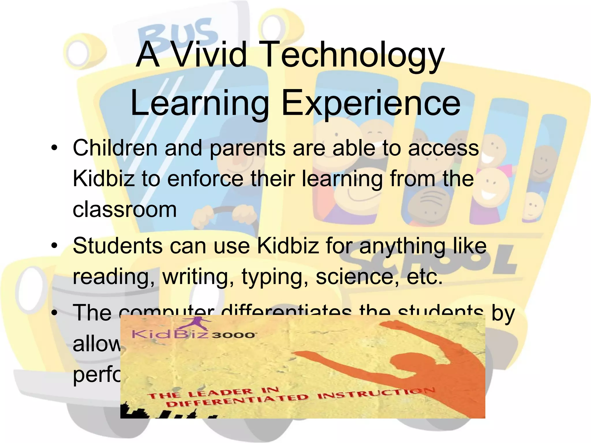 A Vivid Technology  Learning Experience Children and parents are able to access Kidbiz to enforce their learning from the classroom Students can use Kidbiz for anything like reading, writing, typing, science, etc. The computer differentiates the students by allowing them to work at their individual performance level 
