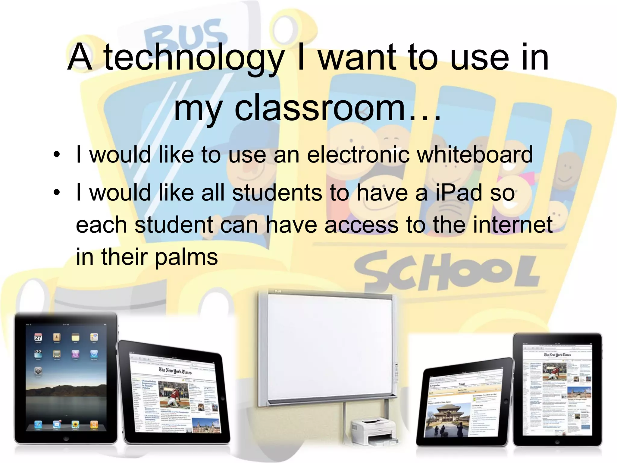 A technology I want to use in my classroom… I would like to use an electronic whiteboard I would like all students to have a iPad so each student can have access to the internet in their palms 
