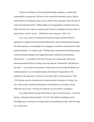 Collective intelligence will be manifested through cyberspace, a medium that

accommodates messages that “will now revolve around the individual receiver, and the

author function of modernity giving way to a reader-writer continuum, where the roles of

creator and interpreter blend.” Adding further to the fragmentation of identity lost by the

author function, Levy wants as a primary goal of collective intelligence the prevention of

quick closure, with the “accent …shifted from work to progress.” (Ibid, 123)

       Levy says a means of communication beyond writing is needed. Collective

intelligence is supposed to be the human attribute that is more hominizing than language,

but which operates at a much higher level; languages are made for communication within

small communities “on a human scale.” Writing made communication and human groups

connected through language much bigger than speech could have accommodated,

therefore now — to combat the “division of society into a bureaucratic information

processing machine based on writing on the one hand and ‘administered’ individuals on

the other” — Levy wants the processing of information to be universally distributed, our

common property. Levy sees digital media as the destroyer of logocentrism, “the

destitution of the supremacy of discourse over other modes of communication.” (Ibid,

118) Wresting away the communicative controls from the technology of writing, Levy

sees virtual worlds, simulation and hypertext as the platforms of secondary literacy.

While this may be true, it still does not make the case for collective intelligence.

       Levy claims that the concept of the book is a slave to territorial space, “a reserved

domain, confiscated and transcendent.” (CI, 211) The collective intelligence of the

knowledge space would be an ever-open forum for the pandering of ideas. But Eco brings

up a worthy point:
 