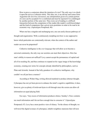 How to prove a conjecture about the intention of a text? The only way is to check
       it upon the text as a coherent whole. This idea, too, is an old one and comes from
       Augustine (De doctrina christiana): any interpretation given of a certain portion
       of a text can be accepted if it is confirmed and must be rejected if it is challenged
       by another portion of the same text. Thus every act of reading is a difficult
       transaction between the competence of the reader (the reader's world knowledge)
       and the kind of competence that a given texts postulates in order to be read in an
       economic way. (Apocalypse Postponed, 46)

       When one has a singular and unchanging text, one can easily discuss pathways of

thought and organization. With a continuously morphing text how is one supposed to

know which particulars are contextually relevant, when the context of the author and

reader can never be pinpointed?

       Collective intelligence is the over-language that will allow us to become a

universal community, the only way our societies can meet their objectives. How has

man’s ability to reason not sufficed? Levy cannot accept the permanence of capital and

all of its resulting ills, and thus continues to expand on his vague image of the knowledge

economy, creating new terms for concepts already identified by philosophers, such as

Plato and Aristotle. Instead of the lofty grandeur of a collective intelligence, why

couldn’t we all just have a memex?

       According to Walter Ong, writing allowed mankind to produce abstract thought.

Cyberspace has not yet been proven to enhance the mind’s cognitive capabilities; it does,

however, give us plenty of irrelevant bytes to sift through since the screen can allow all

information an equal playing field.

       Eco says, “Any excess of information produces silence. Sunday’s Times contains

too much information and I do not have enough time to consume it.” (Apocalypse

Postponed, 67). Levy has a more positive view of silence, “In the silence of thought, we

will travel the digital avenues of cyberspace, inhabit weightless mansions that will now
 
