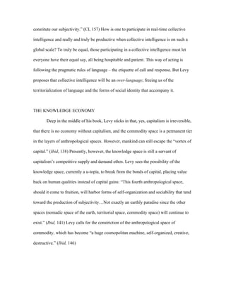 constitute our subjectivity.” (CI, 157) How is one to participate in real-time collective

intelligence and really and truly be productive when collective intelligence is on such a

global scale? To truly be equal, those participating in a collective intelligence must let

everyone have their equal say, all being hospitable and patient. This way of acting is

following the pragmatic rules of language – the etiquette of call and response. But Levy

proposes that collective intelligence will be an over-language, freeing us of the

territorialization of language and the forms of social identity that accompany it.



THE KNOWLEDGE ECONOMY

       Deep in the middle of his book, Levy sticks in that, yes, capitalism is irreversible,

that there is no economy without capitalism, and the commodity space is a permanent tier

in the layers of anthropological spaces. However, mankind can still escape the “vortex of

capital.” (Ibid, 138) Presently, however, the knowledge space is still a servant of

capitalism’s competitive supply and demand ethos. Levy sees the possibility of the

knowledge space, currently a u-topia, to break from the bonds of capital, placing value

back on human qualities instead of capital gains: “This fourth anthropological space,

should it come to fruition, will harbor forms of self-organization and sociability that tend

toward the production of subjectivity…Not exactly an earthly paradise since the other

spaces (nomadic space of the earth, territorial space, commodity space) will continue to

exist.” (Ibid, 141) Levy calls for the constriction of the anthropological space of

commodity, which has become “a huge cosmopolitan machine, self-organized, creative,

destructive.” (Ibid, 146)
 