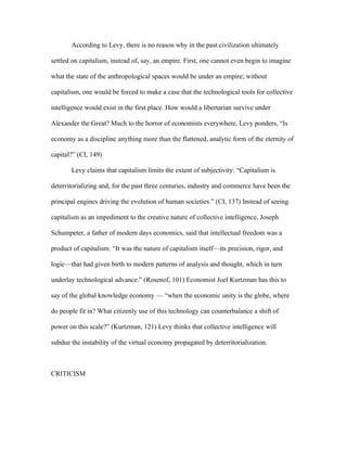 According to Levy, there is no reason why in the past civilization ultimately

settled on capitalism, instead of, say, an empire. First, one cannot even begin to imagine

what the state of the anthropological spaces would be under an empire; without

capitalism, one would be forced to make a case that the technological tools for collective

intelligence would exist in the first place. How would a libertarian survive under

Alexander the Great? Much to the horror of economists everywhere, Levy ponders, “Is

economy as a discipline anything more than the flattened, analytic form of the eternity of

capital?” (CI, 149)

       Levy claims that capitalism limits the extent of subjectivity: “Capitalism is

deterritorializing and, for the past three centuries, industry and commerce have been the

principal engines driving the evolution of human societies.” (CI, 137) Instead of seeing

capitalism as an impediment to the creative nature of collective intelligence, Joseph

Schumpeter, a father of modern days economics, said that intellectual freedom was a

product of capitalism: “It was the nature of capitalism itself—its precision, rigor, and

logic—that had given birth to modern patterns of analysis and thought, which in turn

underlay technological advance.” (Rosenof, 101) Economist Joel Kurtzman has this to

say of the global knowledge economy — “when the economic unity is the globe, where

do people fit in? What citizenly use of this technology can counterbalance a shift of

power on this scale?” (Kurtzman, 121) Levy thinks that collective intelligence will

subdue the instability of the virtual economy propagated by deterritorialization.



CRITICISM
 