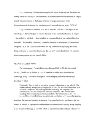 Levy refutes any kind of criticism against his utopia by saying that the critics are

merely afraid of it leading to totalitarianism. “Either the denunciation of utopias is simply

a mask for conservatism or the logical criticism of utopia culminates in the

dismantlement of the destructive mechanisms of transcendence and power.” (CI, 86)

       Levy covers all of his bases so as not to allow for criticism: “The object of the

knowledge of the fourth space is beyond the reach of the humanities because its subject

— the collective intellect — does not claim to produce objective knowledge of itself or

its world… The thinking community cannot be dissected by any system of transcendent

categories.” (CI, 205-206) Levy smoothes out any technicalities by saying that these

things will come to pass in the future, and that we can’t comprehend them yet, since the

solutions surpass our present mental ability.



ARE WE SMARTER NOW?

       The contemporary French philosopher, Jacques Ellul, in The Technological

Society (1964) is not as thrilled as Levy is about the bond between humanity and

technology. Levy’s collective intelligence could exemplify the undesirable effects

described by Ellul:

       This is why there is such an incredible stress on information in our schools. The
       important thing is to prepare young people to enter the world of information, able
       to handle computers, but knowing only the reasoning, the language, the
       combinations, and the connections between computers. This movement is
       invading the whole intellectual domain and also that of conscience. (p. 136)
       In a problem of misidentifying causation and correlation, Levy sees cyberspace as

a medium for restoring humanity to humans. Concepts of collective intelligence did not

surface as a result of a progressive and modern telecommunicative society. Levy is trying

to use modern technology as a tool by which to reenter the Garden of Eden, whereas we
 