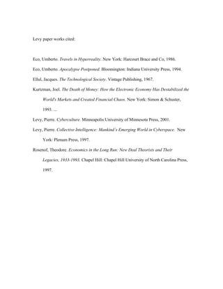 Levy paper works cited:



Eco, Umberto. Travels in Hyperreality. New York: Harcourt Brace and Co, 1986.

Eco, Umberto. Apocalypse Postponed. Bloomington: Indiana University Press, 1994.

Ellul, Jacques. The Technological Society. Vintage Publishing, 1967.

Kurtzman, Joel. The Death of Money: How the Electronic Economy Has Destabilized the

     World's Markets and Created Financial Chaos. New York: Simon & Schuster,

     1993. ...

Levy, Pierre. Cyberculture. Minneapolis:University of Minnesota Press, 2001.

Levy, Pierre. Collective Intelligence: Mankind’s Emerging World in Cyberspace. New

     York: Plenum Press, 1997.

Rosenof, Theodore. Economics in the Long Run: New Deal Theorists and Their

     Legacies, 1933-1993. Chapel Hill: Chapel Hill University of North Carolina Press,

     1997.
 