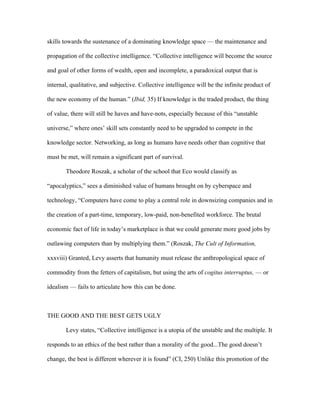skills towards the sustenance of a dominating knowledge space — the maintenance and

propagation of the collective intelligence. “Collective intelligence will become the source

and goal of other forms of wealth, open and incomplete, a paradoxical output that is

internal, qualitative, and subjective. Collective intelligence will be the infinite product of

the new economy of the human.” (Ibid, 35) If knowledge is the traded product, the thing

of value, there will still be haves and have-nots, especially because of this “unstable

universe,” where ones’ skill sets constantly need to be upgraded to compete in the

knowledge sector. Networking, as long as humans have needs other than cognitive that

must be met, will remain a significant part of survival.

       Theodore Roszak, a scholar of the school that Eco would classify as

“apocalyptics,” sees a diminished value of humans brought on by cyberspace and

technology, “Computers have come to play a central role in downsizing companies and in

the creation of a part-time, temporary, low-paid, non-benefited workforce. The brutal

economic fact of life in today’s marketplace is that we could generate more good jobs by

outlawing computers than by multiplying them.” (Roszak, The Cult of Information,

xxxviii) Granted, Levy asserts that humanity must release the anthropological space of

commodity from the fetters of capitalism, but using the arts of cogitus interruptus, — or

idealism — fails to articulate how this can be done.



THE GOOD AND THE BEST GETS UGLY

       Levy states, “Collective intelligence is a utopia of the unstable and the multiple. It

responds to an ethics of the best rather than a morality of the good...The good doesn’t

change, the best is different wherever it is found” (CI, 250) Unlike this promotion of the
 