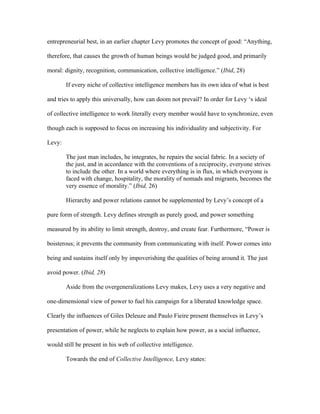 entrepreneurial best, in an earlier chapter Levy promotes the concept of good: “Anything,

therefore, that causes the growth of human beings would be judged good, and primarily

moral: dignity, recognition, communication, collective intelligence.” (Ibid, 28)

        If every niche of collective intelligence members has its own idea of what is best

and tries to apply this universally, how can doom not prevail? In order for Levy ‘s ideal

of collective intelligence to work literally every member would have to synchronize, even

though each is supposed to focus on increasing his individuality and subjectivity. For

Levy:

        The just man includes, he integrates, he repairs the social fabric. In a society of
        the just, and in accordance with the conventions of a reciprocity, everyone strives
        to include the other. In a world where everything is in flux, in which everyone is
        faced with change, hospitality, the morality of nomads and migrants, becomes the
        very essence of morality.” (Ibid, 26)

        Hierarchy and power relations cannot be supplemented by Levy’s concept of a

pure form of strength. Levy defines strength as purely good, and power something

measured by its ability to limit strength, destroy, and create fear. Furthermore, “Power is

boisterous; it prevents the community from communicating with itself. Power comes into

being and sustains itself only by impoverishing the qualities of being around it. The just

avoid power. (Ibid, 28)

        Aside from the overgeneralizations Levy makes, Levy uses a very negative and

one-dimensional view of power to fuel his campaign for a liberated knowledge space.

Clearly the influences of Giles Deleuze and Paulo Fieire present themselves in Levy’s

presentation of power, while he neglects to explain how power, as a social influence,

would still be present in his web of collective intelligence.

        Towards the end of Collective Intelligence, Levy states:
 