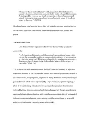“Because of the diversity of human worlds, calculation of the best cannot be
         aligned with a monodimensional good, one that is molar, solid, and transcendent.
         A single good for everyone and for all moments (even those of a commercial
         nature), blocking the emergence of new forms of strength, would obviously no
         longer be the good.” (Ibid, 84)


Here Levy has the good asserting power since it is impeding strength, which earlier was

seen as purely good, thus contradicting his earlier dichotomy between strength and

power.



THE COSMOPOEDIA

         Levy defines the new organizational method of the knowledge space as the

cosmopedia:

          “…A dynamic and interactive multidimensional representational space…at its
         extreme the cosmopedia contains as many semiotics and types of representation
         as exist in the world itself. The cosmopedia multiplies nondiscursive utterances…
         the cosmopedia will dematerialize the boundaries between different types of
         knowledge.” (Ibid, 216)


Yes, in interacting with ones environment the significance and relevance of objects do

not remain the same; as Jim Gee remarks, humans must constantly construct context in a

real-time scenario, assigning value judgments on the fly. But this is merely exercising the

power of reason, which can be represented by Levy’s “unbroken, dynamic topology.”

(Ibid, 217) Isn’t thinking defined as the processing and organization of information

followed by filing it into associational and relational categories? There is an undeniable

ranking of objects, ideas and actions with which humans must deal daily; if we treated all

information as potentially equal, either nothing would be accomplished or we would

delete ourselves from the knowledge space rather quickly.
 